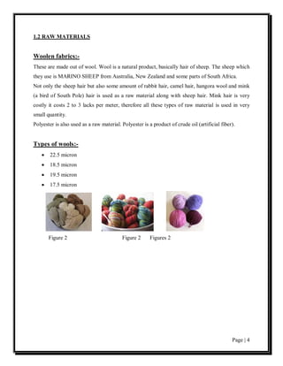 1.2 RAW MATERIALS


Woolen fabrics:-
These are made out of wool. Wool is a natural product, basically hair of sheep. The sheep which
they use is MARINO SHEEP from Australia, New Zealand and some parts of South Africa.
Not only the sheep hair but also some amount of rabbit hair, camel hair, hangora wool and mink
(a bird of South Pole) hair is used as a raw material along with sheep hair. Mink hair is very
costly it costs 2 to 3 lacks per meter, therefore all these types of raw material is used in very
small quantity.
Polyester is also used as a raw material. Polyester is a product of crude oil (artificial fiber).


Types of wools:-
    •   22.5 micron
    •   18.5 micron
    •   19.5 micron
    •   17.5 micron




        Figure 2                          Figure 2      Figures 2




                                                                                               Page | 4
 