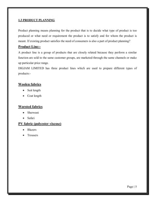 1.3 PRODUCT PLANNING


Product planning means planning for the product that is to decide what type of product is too
produced or what need or requirement the product is to satisfy and for whom the product is
meant. If existing product satisfies the need of consumers is also a part of product planning?
Product Line:-
A product line is a group of products that are closely related because they perform a similar
function are sold to the same customer groups, are marketed through the same channels or make
up particular price range.
DIGJAM LIMITED has three product lines which are used to prepare different types of
products:-


Woolen fabrics
   •   Suit length
   •   Coat length


Worsted fabrics
   •   Sherwani
   •   Safari
PV fabric (polyester viscose)
   •   Blazers
   •   Trousers




                                                                                           Page | 5
 