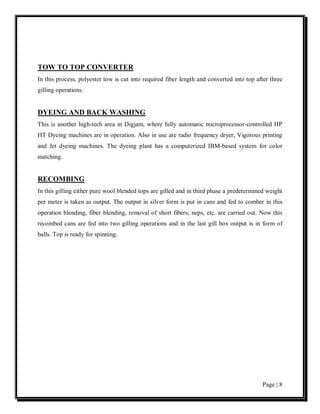 TOW TO TOP CONVERTER
In this process, polyester tow is cut into required fiber length and converted into top after three
gilling operations.


DYEING AND BACK WASHING
This is another high-tech area in Digjam, where fully automatic microprocessor-controlled HP
HT Dyeing machines are in operation. Also in use are radio frequency dryer, Vigorous printing
and Jet dyeing machines. The dyeing plant has a computerized IBM-based system for color
matching.


RECOMBING
In this gilling either pure wool blended tops are gilled and in third phase a predetermined weight
per meter is taken as output. The output in silver form is put in cans and fed to comber in this
operation blending, fiber blending, removal of short fibers; neps, etc. are carried out. Now this
recombed cans are fed into two gilling operations and in the last gill box output is in form of
balls. Top is ready for spinning.




                                                                                          Page | 8
 