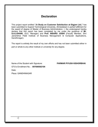 Declaration

This project report entitled “(A Study on Customer Satisfaction at Digjam Ltd.)” has
been submitted to Gujarat Technological University, Ahmedabad in partial fulfillment for
the award of degree of Master of Business Administration. I, the undersigned hereby
declare that this report has been completed by me under the guidance of Mr.
S.A.LOHANI, (Q.C. Manager) and Prof. NISARG JOSHI (Faculty Member, Shri
Jairambhai Patel Institute of Business Management & Computer Applications,
Gandhinagar).

The report is entirely the result of my own efforts and has not been submitted either in
part or whole to any other institute or university for any degree.




Name of the Student with Signature:                     PARMAR PIYUSH KISHORBHAI
GTU’s Enrollment No. : 097690592104
Date:
Place: GANDHINAGAR




        i
 