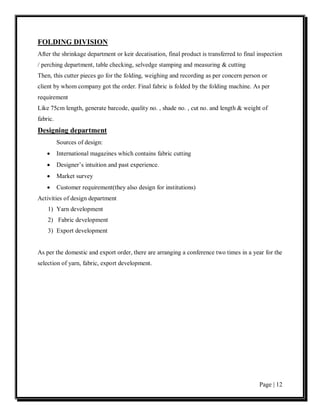 FOLDING DIVISION
After the shrinkage department or keir decatisation, final product is transferred to final inspection
/ perching department, table checking, selvedge stamping and measuring & cutting
Then, this cutter pieces go for the folding, weighing and recording as per concern person or
client by whom company got the order. Final fabric is folded by the folding machine. As per
requirement
Like 75cm length, generate barcode, quality no. , shade no. , cut no. and length & weight of
fabric.
Designing department
          Sources of design:
    •     International magazines which contains fabric cutting
    •     Designer’s intuition and past experience.
    •     Market survey
    •     Customer requirement(they also design for institutions)
Activities of design department
    1) Yarn development
    2) Fabric development
    3) Export development


As per the domestic and export order, there are arranging a conference two times in a year for the
selection of yarn, fabric, export development.




                                                                                           Page | 12
 