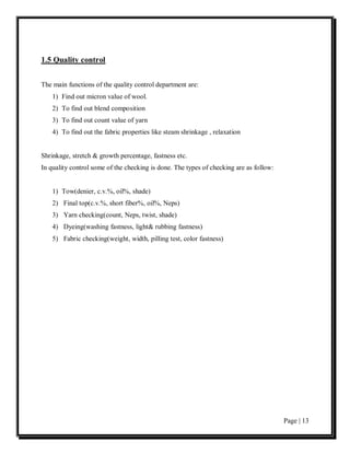 1.5 Quality control


The main functions of the quality control department are:
    1) Find out micron value of wool.
    2) To find out blend composition
    3) To find out count value of yarn
    4) To find out the fabric properties like steam shrinkage , relaxation


Shrinkage, stretch & growth percentage, fastness etc.
In quality control some of the checking is done. The types of checking are as follow:


    1) Tow(denier, c.v.%, oil%, shade)
    2) Final top(c.v.%, short fiber%, oil%, Neps)
    3) Yarn checking(count, Neps, twist, shade)
    4) Dyeing(washing fastness, light& rubbing fastness)
    5) Fabric checking(weight, width, pilling test, color fastness)




                                                                                        Page | 13
 