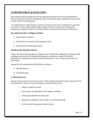 2.2 RECRUITMENT & SELECTION:

Recruitment has been regarded as the most important function of the personnel department
because unless the right type of people are hired, even the best plans, organizations and control
system would not do much good.

As Yoder point out, “Recruitment is a process to discover the source of manpower to meet the
recruitment of the staffing schedule and to employ effective measures for attracting that
manpower in adequate numbers to facilitate effective selection and efficient working force.”

Recruiting Procedure of Digjam Limited:

   •   Recruitment of workers

   •   Recruitment of executives and managerial staff

   •   Recruitment of technical personnel

SOURCES OF RECRUITMENT:

Sources are those where prospective employees are available like employment exchange while
techniques are those which stimulate the prospective employees to apply for jobs like
applications by employee, promotion and advertisement etc. now we discuss the sources of
recruitment.

Sources for the recruitment for DIGJAM are as follows:

   •   Internal Sources

   •   External Sources

1. Internal sources:-

Internal sources are the most obvious sources. This includes personnel already on the pay-roll of
the organization. These are some advantages of using internal sources:

           o Improve employee morale

           o Job security and opportunities for employee members

           o Tried people and then be relied upon

           o Require less training, so the training cost will be minimized

           o It is less costly than going outside to recruit



                                                                                          Page | 16
 