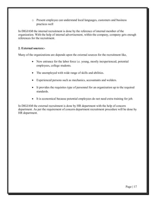 o Present employee can understand local languages, customers and business
             practices well

In DIGJAM the internal recruitment is done by the reference of internal member of the
organization. With the help of internal advertisement, within the company, company gets enough
references for the recruitment.


2. External sources:-

Many of the organizations are depends upon the external sources for the recruitment like,

           •   New entrance for the labor force i.e. young, mostly inexperienced, potential
               employees, college students.

           •   The unemployed with wide range of skills and abilities.

           •   Experienced persons such as mechanics, accountants and welders.

           •   It provides the requisites type of personnel for an organization up to the required
               standards.

           •   It is economical because potential employees do not need extra training for job.

In DIGJAM the external recruitment is done by HR department with the help of concern
department. As per the requirement of concern department recruitment procedure will be done by
HR department.




                                                                                          Page | 17
 