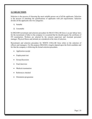 2.2 SELECTION

Selection is the process of choosing the most suitable person out of all the applicants. Selection
is the process of matching the qualifications of applicants with job requirements. Selection
divides all the applicants into two categories:

   1. Suitable

   2. Unsuitable

In DIGJAM recruitment and selection procedure for BLUE COLLAR force is as per labour laws
for the recruitment of labor in the company it is essential that he should acquire the certificate of
ITI examination. Workers are selected by the concern supervisor and Assistant personnel
manager. Physical fitness and attitude are considered at the time of selection.

Recruitment and selection procedure for WHITE COLLAR force refers to the selection of
officers and managers. For this purpose DIGJAM is largely depend upon the fresh candidate and
for that the company is following the formal selection procedure.

   •   Application receipt

   •   Employment test

   •   Group discussion

   •   Final interview

   •   Medical examination

   •   References checked

   •   Orientation programme




                                                                                           Page | 18
 