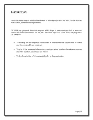 2.3 INDUCTION:


Induction mainly implies familiar introduction of new employee with the work, follow workers,
work culture, superiors and organizations.



DIGJAM has systematic induction program, which helps to make employee feel at home and
reduces the initial nervousness on his part. The main objectives of an induction program of
DIGJAM are:



   •   To build up the new employee’s confidence in him in lathe new organization so that he
       may become an efficient employer.

   •   To give all the necessary information to employee about location of workrooms, canteen
       and other facilities, leave rules, rest periods

   •   To develop a feeling of belongings & loyalty to the organization.




                                                                                    Page | 19
 