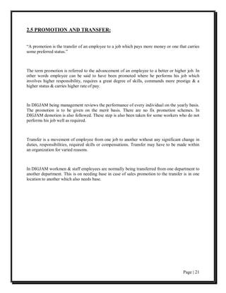 2.5 PROMOTION AND TRANSFER:


“A promotion is the transfer of an employee to a job which pays more money or one that carries
some preferred status.”



The term promotion is referred to the advancement of an employee to a better or higher job. In
other words employee can be said to have been promoted where he performs his job which
involves higher responsibility, requires a great degree of skills, commands more prestige & a
higher status & carries higher rate of pay.



In DIGJAM being management reviews the performance of every individual on the yearly basis.
The promotion is to be given on the merit basis. There are no fix promotion schemes. In
DIGJAM demotion is also followed. These step is also been taken for some workers who do not
performs his job well as required.



Transfer is a movement of employee from one job to another without any significant change in
duties, responsibilities, required skills or compensations. Transfer may have to be made within
an organization for varied reasons.



In DIGJAM workmen & staff employees are normally being transferred from one department to
another department. This is on needing base in case of sales promotion to the transfer is in one
location to another which also needs base.




                                                                                      Page | 21
 