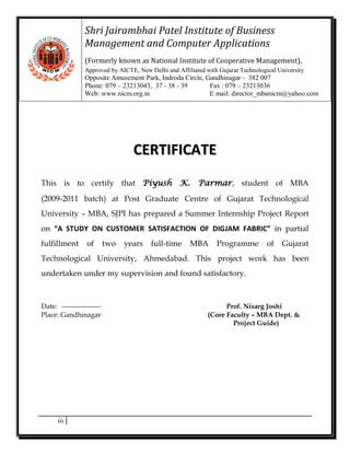 Shri Jairambhai Patel Institute of Business
                Management and Computer Applications
                (Formerly known as National Institute of Cooperative Management),
                Approved by AICTE, New Delhi and Affiliated with Gujarat Technological University
                Opposite Amusement Park, Indroda Circle, Gandhinagar - 382 007
                Phone: 079 – 23213043, 37 - 38 - 39       Fax : 079 – 23213036
                Web: www.nicm.org.in                      E mail: director_mbanicm@yahoo.com




                                  CERTIFICATE
This is to certify that Piyush                     K.    Parmar, student of MBA
(2009-2011 batch) at Post Graduate Centre of Gujarat Technological
University – MBA, SJPI has prepared a Summer Internship Project Report
on “A STUDY ON CUSTOMER SATISFACTION OF DIGJAM FABRIC” in partial
fulfillment      of       two   years   full-time     MBA       Programme          of   Gujarat
Technological University, Ahmedabad. This project work has been
undertaken under my supervision and found satisfactory.



Date: -----------------                                            Prof. Nisarg Joshi
Place: Gandhinagar                                           (Core Faculty – MBA Dept. &
                                                                     Project Guide)




      iii
 