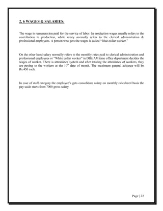 2, 6 WAGES & SALARIES:


The wage is remuneration paid for the service of labor. In production wages usually refers to the
contribution to production, while salary normally refers to the clerical administration &
professional employees. A person who gets the wages is called “Blue collar worker.”



On the other hand salary normally refers to the monthly rates paid to clerical administration and
professional employees or “White collar worker” in DIGJAM time office department decides the
wages of worker. There is attendance system and after totaling the attendance of workers, they
are paying to the workers at the 10th date of month. The maximum general advance will be
Rs.450 each.



In case of staff category the employee’s gets consolidate salary on monthly calculated basis the
pay scale starts from 7000 gross salary.




                                                                                       Page | 22
 