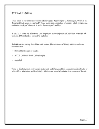 2.7 TRADE UNION:


Trade union is one of the associations of employees. According to G. Ramanagan, “Worker is a
flower and trade union is a garland”. Trade union is an association of workers which protects and
maintains employee’s interest. It works for employee’s welfare.



In DIGJAM there are more than 1300 employees in the organization, in which there are 1061
workers, 277 staff and 53 sub staff is included.



 In DIGJAM are having three labor trade unions. The unions are affiliated with external trade
unions such as

•   BMS (Bharat Majdoor Sangh)

•   AITUS (All India Trade Union Sangh)

•   Janta Dal



There is family type of environment in the unit and if any problem occurs then union leader or
labor officer solves that problem jointly. All the trade union helps in the development of the unit




                                                                                         Page | 23
 