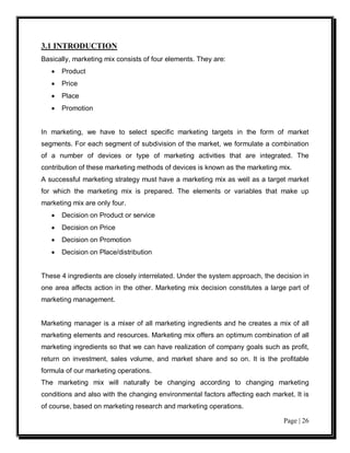 3.1 INTRODUCTION
Basically, marketing mix consists of four elements. They are:
   •   Product
   •   Price
   •   Place
   •   Promotion


In marketing, we have to select specific marketing targets in the form of market
segments. For each segment of subdivision of the market, we formulate a combination
of a number of devices or type of marketing activities that are integrated. The
contribution of these marketing methods of devices is known as the marketing mix.
A successful marketing strategy must have a marketing mix as well as a target market
for which the marketing mix is prepared. The elements or variables that make up
marketing mix are only four.
   •   Decision on Product or service
   •   Decision on Price
   •   Decision on Promotion
   •   Decision on Place/distribution


These 4 ingredients are closely interrelated. Under the system approach, the decision in
one area affects action in the other. Marketing mix decision constitutes a large part of
marketing management.


Marketing manager is a mixer of all marketing ingredients and he creates a mix of all
marketing elements and resources. Marketing mix offers an optimum combination of all
marketing ingredients so that we can have realization of company goals such as profit,
return on investment, sales volume, and market share and so on. It is the profitable
formula of our marketing operations.
The marketing mix will naturally be changing according to changing marketing
conditions and also with the changing environmental factors affecting each market. It is
of course, based on marketing research and marketing operations.

                                                                               Page | 26
 