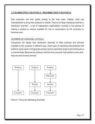 3.2 MARKETING CHANNELS / DISTRIBUTION CHANNELS


Few producers sell their goods directly to the final users. Instead, most use
intermediaries to bring their products to market. They try to forge marketing channel or
distribution channel – a set of independent organizations involved in the process of
making a product or service available for use or consumption by the consumer or
business user.


NUMBER OF CHANNEL LEVELS:
Companies can design their distribution channels to make products and services
available to the customer in different ways. Each layer of marketing intermediaries that
performs some work in bringing the product and its ownership closer to the final buyer is
a channel level. Because the producer and the final consumer both perform some work,
they are part of every channel.




    Producer             Producer          Producer



                                          Wholesaler



                         Retailer           Retailer



   Consumer             Consumer           Consumer


Chart 6 - Consumer Marketing Channels




                                                                                Page | 27
 