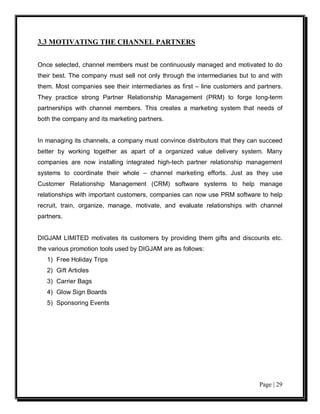 3.3 MOTIVATING THE CHANNEL PARTNERS


Once selected, channel members must be continuously managed and motivated to do
their best. The company must sell not only through the intermediaries but to and with
them. Most companies see their intermediaries as first – line customers and partners.
They practice strong Partner Relationship Management (PRM) to forge long-term
partnerships with channel members. This creates a marketing system that needs of
both the company and its marketing partners.


In managing its channels, a company must convince distributors that they can succeed
better by working together as apart of a organized value delivery system. Many
companies are now installing integrated high-tech partner relationship management
systems to coordinate their whole – channel marketing efforts. Just as they use
Customer Relationship Management (CRM) software systems to help manage
relationships with important customers, companies can now use PRM software to help
recruit, train, organize, manage, motivate, and evaluate relationships with channel
partners.


DIGJAM LIMITED motivates its customers by providing them gifts and discounts etc.
the various promotion tools used by DIGJAM are as follows:
   1) Free Holiday Trips
   2) Gift Articles
   3) Carrier Bags
   4) Glow Sign Boards
   5) Sponsoring Events




                                                                            Page | 29
 