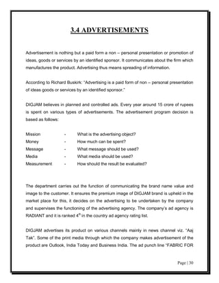 3.4 ADVERTISEMENTS


Advertisement is nothing but a paid form a non – personal presentation or promotion of
ideas, goods or services by an identified sponsor. It communicates about the firm which
manufactures the product. Advertising thus means spreading of information.


According to Richard Buskirk: “Advertising is a paid form of non – personal presentation
of ideas goods or services by an identified sponsor.”


DIGJAM believes in planned and controlled ads. Every year around 15 crore of rupees
is spent on various types of advertisements. The advertisement program decision is
based as follows:


Mission             -      What is the advertising object?
Money               -      How much can be spent?
Message             -      What message should be used?
Media               -      What media should be used?
Measurement         -      How should the result be evaluated?




The department carries out the function of communicating the brand name value and
image to the customer. It ensures the premium image of DIGJAM brand is upheld in the
market place for this, it decides on the advertising to be undertaken by the company
and supervises the functioning of the advertising agency. The company’s ad agency is
RADIANT and it is ranked 4th in the country ad agency rating list.


DIGJAM advertises its product on various channels mainly in news channel viz. “Aaj
Tak”. Some of the print media through which the company makes advertisement of the
product are Outlook, India Today and Business India. The ad punch line “FABRIC FOR



                                                                               Page | 30
 
