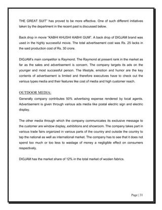 THE GREAT SUIT” has proved to be more effective. One of such different initiatives
taken by the department in the recent past is discussed below.


Back drop in movie “KABHI KHUSHI KABHI GUM”. A back drop of DIGJAM brand was
used in the highly successful movie. The total advertisement cost was Rs. 25 lacks in
the said production cost of Rs. 30 crore.


DIGJAM’s main competitor is Raymond. The Raymond at present rank in the market as
far as the sales and advertisement is concern. The company targets its ads on the
younger and most successful person. The lifestyle, emotion and humor are the key
contents of advertisement is limited and therefore executives have to check out the
various types media and their features like cost of media and high customer reach.


OUTDOOR MEDIA:
Generally company contributes 50% advertising expense rendered by local agents.
Advertisement is given through various ads media like postal electric sign and electric
display.


The other media through which the company communicates its exclusive message to
the customer are window display, exhibitions and showroom. The company takes part in
various trade fairs organized in various parts of the country and outside the country to
tap the national as well as international market. The company has to see that it does not
spend too much or too less to wastage of money a negligible effect on consumers
respectively.


DIGJAM has the market share of 12% in the total market of woolen fabrics.




                                                                                Page | 31
 