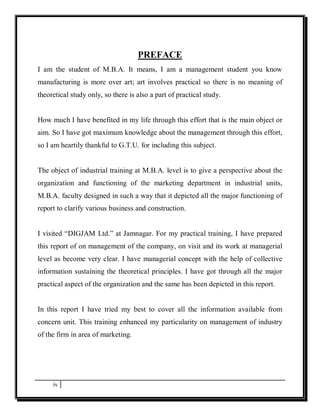 PREFACE
I am the student of M.B.A. It means, I am a management student you know
manufacturing is more over art; art involves practical so there is no meaning of
theoretical study only, so there is also a part of practical study.


How much I have benefited in my life through this effort that is the main object or
aim. So I have got maximum knowledge about the management through this effort,
so I am heartily thankful to G.T.U. for including this subject.


The object of industrial training at M.B.A. level is to give a perspective about the
organization and functioning of the marketing department in industrial units,
M.B.A. faculty designed in such a way that it depicted all the major functioning of
report to clarify various business and construction.


I visited “DIGJAM Ltd.” at Jamnagar. For my practical training, I have prepared
this report of on management of the company, on visit and its work at managerial
level as become very clear. I have managerial concept with the help of collective
information sustaining the theoretical principles. I have got through all the major
practical aspect of the organization and the same has been depicted in this report.


In this report I have tried my best to cover all the information available from
concern unit. This training enhanced my particularity on management of industry
of the firm in area of marketing.




     iv
 