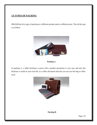 3.5 TYPES OF PACKING


DIGJAM has five types of packing at a different product and at a different price. This all the type
is as follow.




                                               Packing A


In packing A, a lather briefcase is given with a product promotion is very easy and also this
briefcase is useful in your real life, as a office document and also you can use this bag at office
level.




                                                Packing B

                                                                                         Page | 33
 