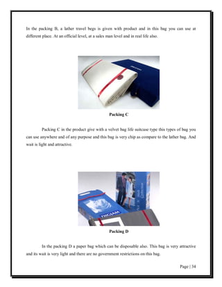 In the packing B, a lather travel begs is given with product and in this bag you can use at
different place. At an official level, at a sales man level and in real life also.




                                                   Packing C


         Packing C in the product give with a velvet bag life suitcase type this types of bag you
can use anywhere and of any purpose and this bag is very chip as compare to the lather bag. And
wait is light and attractive.




                                                   Packing D


         In the packing D a paper bag which can be disposable also. This bag is very attractive
and its wait is very light and there are no government restrictions on this bag.

                                                                                       Page | 34
 