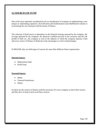 4.2 SOURCES OF FUND:


One of the most important considerations for an entrepreneur of company in implementing a new
project or undertaking expansion, diversification and modernization and rehabilitation scheme is
ascertaining the cost of project and the means of finance.



The selection of fund source is dependent on the financial strategy pursued by the company, the
leverage planned by the company, the financial condition prevent in the economy and the risk
profile of both viz., the company as well as the industry in which the company operates. Each
and every source of finance of funds has some advantages as well as disadvantages.



In DIGJAM, they use both types of sources for meet their different future requirements.



Internal Source:

   •   Depreciation fund
   •   Profit Fund



External Source:

   •   Banks
   •   Financial Institutions
   •   Others


So these are the sources of finance and this necessary for every company to know their sources
and they have to keep watch on all these sources.




                                                                                          Page | 40
 