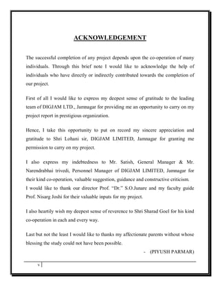 ACKNOWLEDGEMENT


The successful completion of any project depends upon the co-operation of many
individuals. Through this brief note I would like to acknowledge the help of
individuals who have directly or indirectly contributed towards the completion of
our project.

First of all I would like to express my deepest sense of gratitude to the leading
team of DIGJAM LTD., Jamnagar for providing me an opportunity to carry on my
project report in prestigious organization.

Hence, I take this opportunity to put on record my sincere appreciation and
gratitude to Shri Lohani sir, DIGJAM LIMITED, Jamnagar for granting me
permission to carry on my project.

I also express my indebtedness to Mr. Satish, General Manager & Mr.
Narendrabhai trivedi, Personnel Manager of DIGJAM LIMITED, Jamnagar for
their kind co-operation, valuable suggestion, guidance and constructive criticism.
I would like to thank our director Prof. “Dr.” S.O.Junare and my faculty guide
Prof. Nisarg Joshi for their valuable inputs for my project.

I also heartily wish my deepest sense of reverence to Shri Sharad Goel for his kind
co-operation in each and every way.

Last but not the least I would like to thanks my affectionate parents without whose
blessing the study could not have been possible.
                                                               - (PIYUSH PARMAR)

      v
 