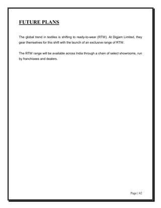 FUTURE PLANS

The global trend in textiles is shifting to ready-to-wear (RTW). At Digjam Limited, they
gear themselves for this shift with the launch of an exclusive range of RTW.


The RTW range will be available across India through a chain of select showrooms, run
by franchisees and dealers.




                                                                               Page | 42
 