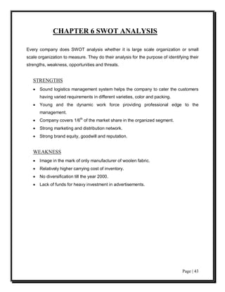 CHAPTER 6 SWOT ANALYSIS

Every company does SWOT analysis whether it is large scale organization or small
scale organization to measure. They do their analysis for the purpose of identifying their
strengths, weakness, opportunities and threats.


   STRENGTHS
   •   Sound logistics management system helps the company to cater the customers
       having varied requirements in different varieties, color and packing.
   •   Young and the dynamic work force providing professional edge to the
       management.
   •   Company covers 1/6th of the market share in the organized segment.
   •   Strong marketing and distribution network.
   •   Strong brand equity, goodwill and reputation.


   WEAKNESS
   •   Image in the mark of only manufacturer of woolen fabric.
   •   Relatively higher carrying cost of inventory.
   •   No diversification till the year 2000.
   •   Lack of funds for heavy investment in advertisements.




                                                                                 Page | 43
 