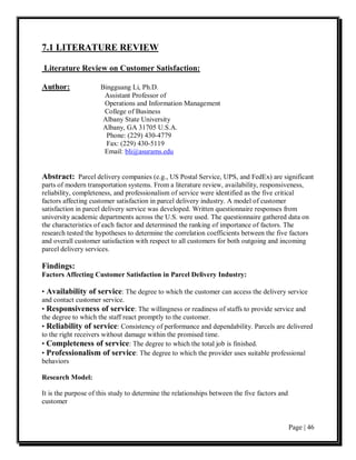 7.1 LITERATURE REVIEW

Literature Review on Customer Satisfaction:

Author:              Bingguang Li, Ph.D.
                      Assistant Professor of
                      Operations and Information Management
                      College of Business
                      Albany State University
                      Albany, GA 31705 U.S.A.
                       Phone: (229) 430-4779
                       Fax: (229) 430-5119
                      Email: bli@asurams.edu


Abstract: Parcel delivery companies (e.g., US Postal Service, UPS, and FedEx) are significant
parts of modern transportation systems. From a literature review, availability, responsiveness,
reliability, completeness, and professionalism of service were identified as the five critical
factors affecting customer satisfaction in parcel delivery industry. A model of customer
satisfaction in parcel delivery service was developed. Written questionnaire responses from
university academic departments across the U.S. were used. The questionnaire gathered data on
the characteristics of each factor and determined the ranking of importance of factors. The
research tested the hypotheses to determine the correlation coefficients between the five factors
and overall customer satisfaction with respect to all customers for both outgoing and incoming
parcel delivery services.

Findings:
Factors Affecting Customer Satisfaction in Parcel Delivery Industry:

• Availability of service: The degree to which the customer can access the delivery service
and contact customer service.
• Responsiveness of service: The willingness or readiness of staffs to provide service and
the degree to which the staff react promptly to the customer.
• Reliability of service: Consistency of performance and dependability. Parcels are delivered
to the right receivers without damage within the promised time.
• Completeness of service: The degree to which the total job is finished.
• Professionalism of service: The degree to which the provider uses suitable professional
behaviors

Research Model:

It is the purpose of this study to determine the relationships between the five factors and
customer


                                                                                              Page | 46
 