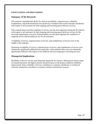 CONCLUSIONS AND DISCUSSIONS

Summary of the Research
This research concluded that all the five factors (availability, responsiveness, reliability,
completeness, and professionalism) were positively correlated with overall customer satisfaction
with respect to all customers for both outgoing and incoming parcel delivery services.

This research discovered that reliability of service was the most important among the five factors
with respect to all customers for both outgoing and incoming parcel delivery services for the
university departments surveyed. Professionalism was the least important for conditions of
outgoing service and incoming service for all customers.

Availability of service, responsiveness of service, and completeness of service were in the
middle of the rankings.

Sometimes availability of service, responsiveness of service, and completeness of service were
statistically significantly different from each other, and sometimes they were not statistically
significantly different with respect to two different services (outgoing or incoming service).

Managerial Implications

Reliability of service was the most important among the five factors. When parcel carriers make
investment decisions, the highest priority should be given to the projects related to reliability
improvement. Since reliability of service contributes to customer satisfaction, it is believed
customer satisfaction contributes to customer retention and business success.




                                                                                         Page | 47
 