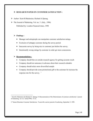  RESEARCH PAPER ON CUSTOMER SATISFACTION :


 Author :Scott B.Mackenize, Richard A.Spreng.
 The Journal of Marketing, Vol. no. 3 (July., 1996)
        Published by: London Financial times, 1998




     Findings :
        • Manager and salespeople can manipulate customer satisfaction ratings.
        • Exclusion of unhappy customer during the survey period.
        • Inaccurate survey by being nice to customer just before the survey.
        • Intentionally wrong ratings by customer in order get more concessions.


     Recommendations :
        •    Company should hire an outside research agency for getting accurate result.
        •    Company should not announce in advance about their research schedule.
        •    Company should select more diversified sample
        •    Company should provide some promotional gift to the customer for increase the
                                                 1
             response rate for the survey.




1
 Scott B. Mackenize & Richard A. Spreng,”A Reexamination of the Determinants of customer satisfaction,” journal
of marketing, vol. no. 3(July1996): 15-32.

2 “Saturn Illustrates Customer Satisfaction, “Louisville courier-journal of marketing, September 5, 1999.




                                                                                                            Page | 48
 