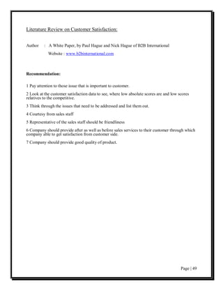 Literature Review on Customer Satisfaction:


Author    : A White Paper, by Paul Hague and Nick Hague of B2B International
            Website : www.b2binternational.com



Recommendation:

1 Pay attention to those issue that is important to customer.
2 Look at the customer satisfaction data to see, where low absolute scores are and low scores
relatives to the competitive.
3 Think through the issues that need to be addressed and list them out.
4 Courtesy from sales staff
5 Representative of the sales staff should be friendliness
6 Company should provide after as well as before sales services to their customer through which
company able to get satisfaction from customer side.
7 Company should provide good quality of product.




                                                                                        Page | 49
 