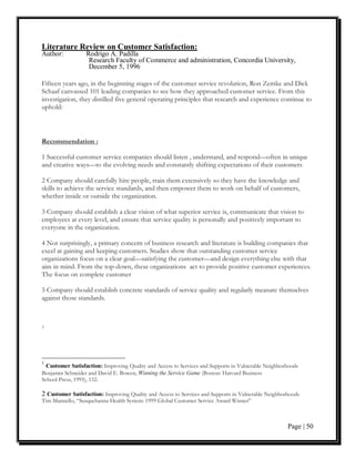 Literature Review on Customer Satisfaction:
Author:           Rodrigo A. Padilla
                   Research Faculty of Commerce and administration, Concordia University,
                   December 5, 1996

Fifteen years ago, in the beginning stages of the customer service revolution, Ron Zemke and Dick
Schaaf canvassed 101 leading companies to see how they approached customer service. From this
investigation, they distilled five general operating principles that research and experience continue to
uphold:



Recommendation :

1 Successful customer service companies should listen , understand, and respond—often in unique
and creative ways—to the evolving needs and constantly shifting expectations of their customers

2 Company should carefully hire people, train them extensively so they have the knowledge and
skills to achieve the service standards, and then empower them to work on behalf of customers,
whether inside or outside the organization.

3 Company should establish a clear vision of what superior service is, communicate that vision to
employees at every level, and ensure that service quality is personally and positively important to
everyone in the organization.

4 Not surprisingly, a primary concern of business research and literature is building companies that
excel at gaining and keeping customers. Studies show that outstanding customer service
organizations focus on a clear goal—satisfying the customer—and design everything else with that
aim in mind. From the top-down, these organizations act to provide positive customer experiences.
The focus on complete customer

5 Company should establish concrete standards of service quality and regularly measure themselves
against those standards.



2




1
  Customer Satisfaction: Improving Quality and Access to Services and Supports in Vulnerable Neighborhoods
Benjamin Schneider and David E. Bowen, Winning the Service Game (Boston: Harvard Business
School Press, 1995), 132.

2 Customer Satisfaction: Improving Quality and Access to Services and Supports in Vulnerable Neighborhoods
Tim Mannello, “Susquehanna Health System: 1999 Global Customer Service Award Winner”



                                                                                                     Page | 50
 