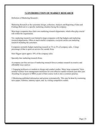 7.2 INTRODUCTION OF MARKET RESEARCH

Definition of Marketing Research :


Marketing Research as the systematic design, collection, Analysis and Reporting of data and
Findings Relevant to a specific marketing situation facing the company.

Most large companies have their own marketing research department, which often play crucial
role within the organization.

Yet, marketing research is not limited to large companies with big budgets and marketing
research departments. Often at much smaller companies, everyone carries out marketing
research-including the customers.

Companies normally budget marketing research at 1% to 2% of company sales. A large
percentage of that is spent on services for outside firms

Here Digjam spent approx 10% of the company sales.

Specialty-line marketing research firms:

A company can hire services of marketing research firm or conduct research in creative and
affordable ways such as:

1 Engaging professors or students to design and conduct studies. Many large companies’ hires
summer trainees from management institution for cost-effective market research year after year.
Awarding live projects to MBA as part of their course work is also a common practice.

2 Monitoring published information and actions systematically. This may be done by examining
news paper, websites, industry report, and by visiting competitive outlets.




                                                                                       Page | 51
 
