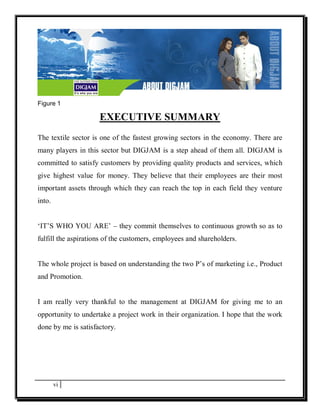 Figure 1

                     EXECUTIVE SUMMARY
The textile sector is one of the fastest growing sectors in the economy. There are
many players in this sector but DIGJAM is a step ahead of them all. DIGJAM is
committed to satisfy customers by providing quality products and services, which
give highest value for money. They believe that their employees are their most
important assets through which they can reach the top in each field they venture
into.


‘IT’S WHO YOU ARE’ – they commit themselves to continuous growth so as to
fulfill the aspirations of the customers, employees and shareholders.


The whole project is based on understanding the two P’s of marketing i.e., Product
and Promotion.


I am really very thankful to the management at DIGJAM for giving me to an
opportunity to undertake a project work in their organization. I hope that the work
done by me is satisfactory.




        vi
 