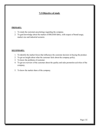 7.3 Objective of study




PRIMARY:

  1. To study the customers psychology regarding the company.
  2. To gain knowledge about the market of DIGJAM fabric, with respect of brand usage,
     market size and industrial scenario.




SECONDARY:

  1.   To identify the market forces that influences the customer decision in buying the product.
  2.   To get an insight about what the customer feels about the company policy.
  3.   To know the problems of customer.
  4.   To get an overview of the customer about the quality and sales promotion activities of the
       company.

  5. To know the market share of the company.




                                                                                        Page | 52
 