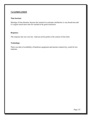 7.4 LIMITATION

Time horizon:

Shortage of time duration, because the research on customer satisfaction is very broad area and
it’s require much more time for reached at the good conclusion.



Response:

The response rate was very low. And can not be justify in the context of time limit.


Technology:

There was lack of availability of hardware equipment and internet connectivity, result for low
response.




                                                                                        Page | 53
 