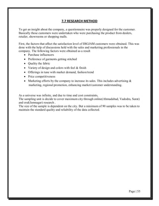 7.7 RESEARCH METHOD

To get an insight about the company, a questionnaire was properly designed for the customer.
Basically those customers were undertaken who were purchasing the product from dealers,
retailer, showrooms or shopping malls.

First, the factors that affect the satisfaction level of DIGJAM customers were obtained. This was
done with the help of discussions held with the sales and marketing professionals in the
company. The following factors were obtained as a result
     • Purchase influencers
     • Preference of garments getting stitched
     • Quality the fabric
     • Variety of design and colors with feel & finish
     • Offerings in tune with market demand, fashion/trend
     • Price competitiveness
     • Marketing efforts by the company to increase its sales. This includes advertising &
         marketing, regional promotion, enhancing market/customer understanding.


As a universe was infinite, and due to time and cost constraints,
The sampling unit is decide to cover maximum city through online(Ahmadabad, Vadodra, Surat)
and oral(Jamnagar) research .
The size of the sample is dependent on the city. But a minimum of 90 samples was to be taken to
maintain the standard quality and reliability of the data collected.




                                                                                        Page | 55
 