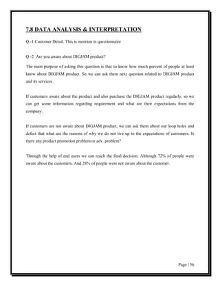 7.8 DATA ANALYSIS & INTERPRETATION

Q.-1 Customer Detail. This is mention in questionnaire


Q.-2 Are you aware about DIGJAM product?

The main purpose of asking this question is that to know how much percent of people at least
know about DIGJAM product. So we can ask them next question related to DIGJAM product
and its services .


If customers aware about the product and also purchase the DIGJAM product regularly, so we
can get some information regarding requirement and what are their expectations from the
company.


If customers are not aware about DIGJAM product, we can ask them about our loop holes and
defect that what are the reasons of why we do not live up to the expectations of customers. Is
there any product promotion problem or adv. problem?


Through the help of end users we can reach the final decision. Although 72% of people were
aware about the customers. And 28% of people were not aware about the customer.




                                                                                     Page | 56
 