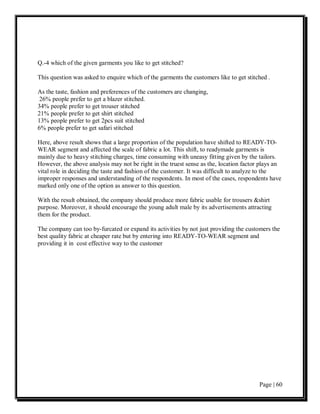 Q.-4 which of the given garments you like to get stitched?

This question was asked to enquire which of the garments the customers like to get stitched .

As the taste, fashion and preferences of the customers are changing,
 26% people prefer to get a blazer stitched.
34% people prefer to get trouser stitched
21% people prefer to get shirt stitched
13% people prefer to get 2pcs suit stitched
6% people prefer to get safari stitched

Here, above result shows that a large proportion of the population have shifted to READY-TO-
WEAR segment and affected the scale of fabric a lot. This shift, to readymade garments is
mainly due to heavy stitching charges, time consuming with uneasy fitting given by the tailors.
However, the above analysis may not be right in the truest sense as the, location factor plays an
vital role in deciding the taste and fashion of the customer. It was difficult to analyze to the
improper responses and understanding of the respondents. In most of the cases, respondents have
marked only one of the option as answer to this question.

With the result obtained, the company should produce more fabric usable for trousers &shirt
purpose. Moreover, it should encourage the young adult male by its advertisements attracting
them for the product.

The company can too by-furcated or expand its activities by not just providing the customers the
best quality fabric at cheaper rate but by entering into READY-TO-WEAR segment and
providing it in cost effective way to the customer




                                                                                        Page | 60
 