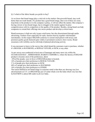 Q.-5 which of the fabric brands you prefer to buy?

As we know that brand image play a vital role in the market. One powerful brand, may work
better than ten weak brands. If a product has a good brand image, then even if there are some,
loop holes in the product or in the company’s policy, it will not affect the market. But company’s
having a lower or less brand image, has to struggle in the market against its price
competitiveness with its competitors or the quality of the product. Besides, strong brand can help
companies to extend their offerings into newer product and develop a critical mass.

Brand awareness is high not only in pure retail terms, but also disseminated through media
advertising. Fashion wears especially for male, features heavily together with branded
merchandise. In this respect DIGJAM conforms to current retail pattern with luxury and
premium quality goods featured quite widely in prominent exclusive show rooms. Brand
awareness with visibility can be with help of planned advertising activity.

It was necessary to know in the survey that which brand the customers want to purchase, whether
it’s DIGJAM, or RAYMOND, or REID & TAYLOR, or OCM, or any other.

As per survey was conducted in local area of Jamnagar and many more city within the
GUJARAT(SURAT , AHMEDABAD, RAJKOT,VADODRA ), where the factory of DIGJAM
product is located, most of the preferences, about
 24%of the people, were in favor of DIGJAM product is located,
14% of people give their preference to REID & TAYLOR .
3 % of people give their preference to OCM.
49% of people give their preference to RAYMOND
10% of people give their preference to OTHER.
The reason behind its not brand image in customer mind is that there are showing very less
advertisement on T.V. or DIGJAM has just 25 outlet whole over the India which very less that
he RAYMON is about 600 outlet in all over India .




                                                                                         Page | 62
 
