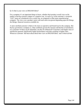 Q.-6 what is your view on DIGJAM fabric?

For a company it’s an important things to know, whether their product overall view on the
market is having a positive impact or a negative one. As such e.g. in the customer’s viewpoint
“LEE” jeans are considered to be a costly one, as compared to other jeans manufacturing
company. The view over a product varies with each mid even-person depending upon his likings,
dis-likings, financial resources available etc.

A more satisfied customer is likely to be more co-operative and brand loyal to the company. But
the key growth for a company is, what conditions govern the increase and decline of satisfaction
of a customer? If these can be identified, can they be influenced? Customers with higher rates of
satisfaction generate significantly higher performance outcomes resulting in higher sales.
Whenever customer had been asked about their view on DIGJAM fabric and it observed that




                                                                                        Page | 64
 