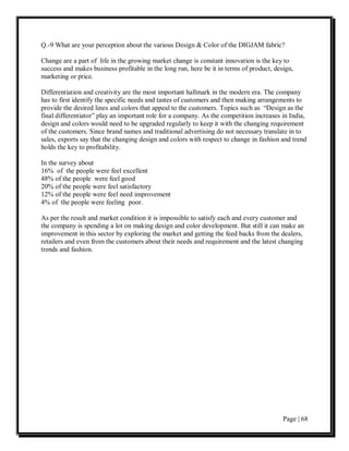 Q.-9 What are your perception about the various Design & Color of the DIGJAM fabric?

Change are a part of life in the growing market change is constant innovation is the key to
success and makes business profitable in the long run, here be it in terms of product, design,
marketing or price.

Differentiation and creativity are the most important hallmark in the modern era. The company
has to first identify the specific needs and tastes of customers and then making arrangements to
provide the desired lines and colors that appeal to the customers. Topics such as “Design as the
final differentiator” play an important role for a company. As the competition increases in India,
design and colors would need to be upgraded regularly to keep it with the changing requirement
of the customers. Since brand names and traditional advertising do not necessary translate in to
sales, exports say that the changing design and colors with respect to change in fashion and trend
holds the key to profitability.

In the survey about
16% of the people were feel excellent
48% of the people were feel good
20% of the people were feel satisfactory
12% of the people were feel need improvement
4% of the people were feeling poor.

As per the result and market condition it is impossible to satisfy each and every customer and
the company is spending a lot on making design and color development. But still it can make an
improvement in this sector by exploring the market and getting the feed backs from the dealers,
retailers and even from the customers about their needs and requirement and the latest changing
trends and fashion.




                                                                                          Page | 68
 
