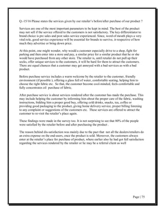 Q.-15/16 Please states the services given by our retailer’s before/after purchase of our product ?

Services are one of the most important parameters to be kept in mind. The best of the product
may not sell if the service offered to the customers is not satisfactory. The key differentiator to
brand choice is pre sales and post sales service experienced. Since, word of mouth plays a very
vital role, good service experience will be essential for brands to survive, ir-respective of how
much they advertise or bring down price.

At this point, one might wonder, why would a customer especially drive to a shop, fight for
parking and then enter into a store and pay, a similar price for a similar product that he or she
would have purchased from any other store. The retailer is, until retailer do not pull up their
socks, offer unique services to the customers, it will be hard for them to attract the customers.
There are equal chances that a customer may get annoyed with a bad services as with a bad
product.

Before purchase service includes a warm welcome by the retailer to the customer, friendly
environment (if possible ), offering a glass full of water, comfortable seating, helping him to
choose the right fabric etc. So that, the customer become cool-minded, feels comfortable and
fully concentrates oil purchase of fabric.

After purchase service is about services rendered after the customer has made the purchase. This
may include helping the customer by informing him about the proper care of the fabric, washing
instructions, bidding him a proper good buy, offering cold drinks, snacks, tea, coffee or
providing good packaging to the product, giving home delivery service, proper billing listening
to any complaint or suggestions of the customers etc. These services are offered to attract the
customer to re-visit the retailer’s place again.

These findings were made in the survey too. It is not surprising to see that 80% of the people
were satisfied by the retailer before and after purchasing the product .

The reason behind dis-satisfaction was mainly due to the pact that not all the dealers/retailers do
an extra expense on the end-users, once the product is sold. Moreover, the customers always
enter at the retailer’s place for purchase of product, where earlier also lie had got full satisfaction
regarding the services rendered by the retailer or lie may be a referral client as well




                                                                                              Page | 75
 