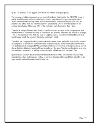 Q.-17 The distance of our digjam show room and retailer from your place?

The purpose of asking this question was basically to know that whether the DIGJAM brand is
easily, available to the end user or he has to travel a long distance for purchase of the fabric.
As we observed in the survey about 20% of the customers come from the area of 3 kms . to
purchase the fabric from the retailers counter’s counter and 22% of customer comes on an
average from 1,2and 4 kms. and 40% of the customers were from more than 4 kms.

This can be analyzed in two ways firstly, it can be seen as a strength for the company that it is
able to attract its customers not only in local areas but from far areas too. But still on an average
17% of the customer were from the near or adaptive places. This shows tile brand loyalty mid
brand image which the company has in the customer’s mind.

Therefore, the company should open their exclusive show rooms and make more retailer/dealers
at such places to provide the customer with a cost effective and operationally efficient location.
The distribution of distance of DIGJAM retail outlet /showroom from customer’s place is shown
above. But this data itself is not sufficient to make any decision. We also need to know as to how
much distance a customer is willing in order to make a fabric/garment purchase. This

Questionnaire assumes that a distance of 4km and above is ‘FAR’ for customer. In place like
metropolitan cities, customers are willing to move to distances of around 20 km . in order to get
good quality/reasonable prices/good brands, etc.




                                                                                            Page | 77
 