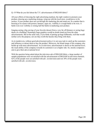 Q.-19 What do you feel about the T.V. advertisement of DIGJAM fabric?

All your efforts of choosing the right advertising medium, the right vendors to promote your
product, drawing up a marketing strategy, tying up with the local store, would prove to be
useless, if your product does not cut through the marketing din and stand out. In a market that is
bursting at its seams with posters, banners, signs etc, visibility is a tough battle to be won. A
battle won over visibility is wining half the battle in marketing your product.

Imaging seeing a big carving of your favorite dessert from a very far off distance or seeing huge
ducks on a building! Stunningly huge graphics would no doubt stand out from the other
advertisements. But at the same time, if you think of putting up huge billboards, well that would
neither solve the purpose, nor are they worth the hassles they bring with them.

As in modern era, without good advertisement policy it is not easy task to catch up the customers
and influence or attract them to buy the product. Moreover, the brand image of the company also
builds up with more advertisement. As in television, advertisement is shown at the national level,
the reach ability of the company towards its customers is at a higher side. So, mostly companies
aim to give their ads at national level.

With the question being asked about the television ads of DIGJAM fabric, a large number of
sample populations were un-satisfied with the advertisement of DIGJAM in television channels.
62% of the people were un-satisfied with adv. on television and rest 38% of the people were
satisfied with adv. on television.




                                                                                          Page | 80
 