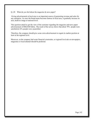 Q.-20 What do you feel about the magazine & news paper?

 Giving advertisement at local area is an important source of generating revenue and sales for
any enterprise. As once the brand name becomes famous in local area, it gradually increase its
area ,build its image at national level.

This question asked to get the view of the customer regarding the magazine and news paper
advertisement of DIGJAM fabric. The result of the survey shows that about 78% people were
satisfied & 22% people were unsatisfied.

Therefore, the company should give some extra advertisement to regain its market position at
least at the regional level.

Moreover, as the company had some financial constraints, so regional level ads on newspapers,
magazines or local channel should be preferred.




                                                                                        Page | 82
 