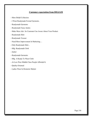 Customer expectation from DIGJAM

- More Bridal Collection
- I Want Readymade Formal Garments.
- Readymade Garments
- Readymade Fancy Jacket.
- Make More Adv. So Customer Can Aware About Your Product
- Readymade Shirt
- Readymade Trouser
- Need More Improvement In Marketing....
- Only Readymade Shirt...
- Mfg. Readymade Cloth
- Jacket
- Readymade Garments
- Mfg. A Ready To Wear Cloth
- At Low Price Middle Class People Afforded It.
- Quality Oriented
- Ladies Wear In Domestic Market




                                                              Page | 84
 