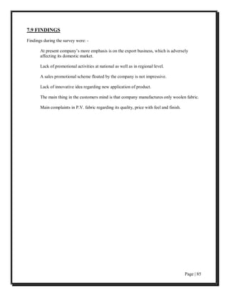 7.9 FINDINGS
Findings during the survey were: -

       At present company’s more emphasis is on the export business, which is adversely
       affecting its domestic market.

       Lack of promotional activities at national as well as in regional level.

       A sales promotional scheme floated by the company is not impressive.

       Lack of innovative idea regarding new application of product.

       The main thing in the customers mind is that company manufactures only woolen fabric.

       Main complaints in P.V. fabric regarding its quality, price with feel and finish.




                                                                                           Page | 85
 