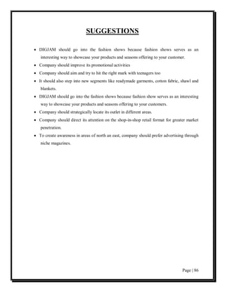 SUGGESTIONS

• DIGJAM should go into the fashion shows because fashion shows serves as an
   interesting way to showcase your products and seasons offering to your customer.
• Company should improve its promotional activities
• Company should aim and try to hit the right mark with teenagers too
• It should also step into new segments like readymade garments, cotton fabric, shawl and
   blankets.
• DIGJAM should go into the fashion shows because fashion show serves as an interesting
   way to showcase your products and seasons offering to your customers.
• Company should strategically locate its outlet in different areas.
• Company should direct its attention on the shop-in-shop retail format for greater market
   penetration.
• To create awareness in areas of north an east, company should prefer advertising through
   niche magazines.




                                                                                 Page | 86
 