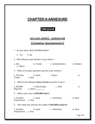 CHAPTER-9-ANNEXURE




                   DIGJAM LIMITED. JAMNAGAR
                    {Customer Questionnaire}

1. Are you aware about DIGJAM product?

   a. Yes        b. No

2. Who influences your decision to buy clothes ?

a. Adv.                  b. Friends        c. Family Members   d. Retailers
    e. Others.

3. Which of the given garments you like to get stitched ?

a. 2Pcs Suit            b. Safari          c. Blazer                  d.
Trouser          e. Shirt

4. Which of the following fabric brands you prefer to buy ?

a. DIGJAM              b. Reid &Taylor             c. OCM             d.
Raymond          e. Others ________.

5. What is your view on DIGJAM fabric ?

a. Excellent            b. Good            c. satisfactory     d. Need
Improvement      e. Poor

6. How would your perceive the quality of DIGJAM products ?

a. Excellent            b. Good            c. satisfactory     d. Need
Improvement      e. Poor
                                                                    Page | 88
 