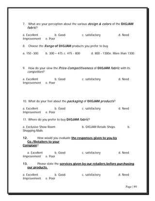 7. What are your perception about the various design & colors of the DIGJAM
   fabric ?

a. Excellent           b. Good              c. satisfactory           d. Need
Improvement     e. Poor

8. Choose the Range of DIGJAM products you prefer to buy.

a. 150 -300     b. 300 – 475 c. 475 - 800          d. 800 - 1300 e. More than 1300



9. How do your view the P rice-Com petitiveness of DIGJAM fabric with its
   competitors?

a. Excellent           b. Good              c. satisfactory           d. Need
Improvement     e. Poor




10. What do your feel about the packaging of DIGJAM products ?

a. Excellent           b. Good              c. satisfactory           d. Need
Improvement     e. Poor

11. Where do you prefer to buy DIGJAM fabric ?

a. Exclusive Show Room                      b. DIGJAM Retails Shops          b.
Shopping Malls

12.      How would you evaluate the responses given to you by
   Co./Retailers to your
Complain?

   a. Excellent        b. Good              c. satisfactory           d. Need
Improvement     e. Poor

13.      Please state the services given by our retailers before purchasing
   our products.

a. Excellent           b. Good              c. satisfactory           d. Need
Improvement     e. Poor

                                                                           Page | 89
 